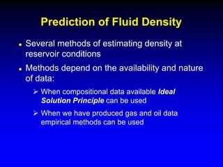  Several methods of estimating density at
reservoir conditions
 Methods depend on the availability and nature
of data:
 When compositional data available Ideal
Solution Principle can be used
 When we have produced gas and oil data
empirical methods can be used
Prediction of Fluid Density
 