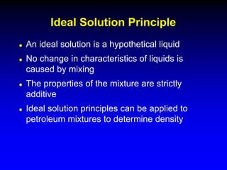  An ideal solution is a hypothetical liquid
 No change in characteristics of liquids is
caused by mixing
 The properties of the mixture are strictly
additive
 Ideal solution principles can be applied to
petroleum mixtures to determine density
Ideal Solution Principle
 