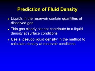  Liquids in the reservoir contain quantities of
dissolved gas
 This gas clearly cannot contribute to a liquid
density at surface conditions
 Use a ‘pseudo liquid density’ in the method to
calculate density at reservoir conditions
Prediction of Fluid Density
 