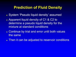  System ‘Pseudo liquid density’ assumed
 Apparent liquid density of C1 & C2 to
determine a pseudo liquid density for the
mixture at standard conditions
 Continue by trial and error until both values
the same
 Then it can be adjusted to reservoir conditions
Prediction of Fluid Density
 