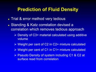  Trial & error method very tedious
 Standing & Katz correlation devised a
correlation which removes tedious approach
 Density of C3+ material calculated using additive
volume
 Weight per cent of C2 in C2+ mixture calculated
 Weight per cent of C1 in C1+ mixture calculated
 Pseudo Density of system including C1 & C2 at
surface read from correlation
Prediction of Fluid Density
 