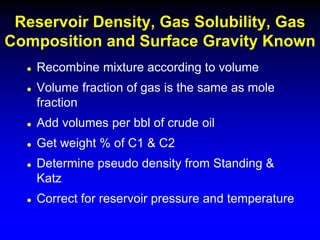  Recombine mixture according to volume
 Volume fraction of gas is the same as mole
fraction
 Add volumes per bbl of crude oil
 Get weight % of C1 & C2
 Determine pseudo density from Standing &
Katz
 Correct for reservoir pressure and temperature
Reservoir Density, Gas Solubility, Gas
Composition and Surface Gravity Known
 