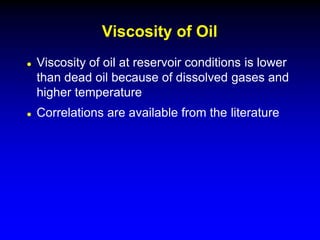  Viscosity of oil at reservoir conditions is lower
than dead oil because of dissolved gases and
higher temperature
 Correlations are available from the literature
Viscosity of Oil
 