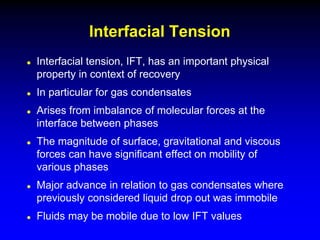 Interfacial tension, IFT, has an important physical
property in context of recovery
 In particular for gas condensates
 Arises from imbalance of molecular forces at the
interface between phases
 The magnitude of surface, gravitational and viscous
forces can have significant effect on mobility of
various phases
 Major advance in relation to gas condensates where
previously considered liquid drop out was immobile
 Fluids may be mobile due to low IFT values
Interfacial Tension
 
