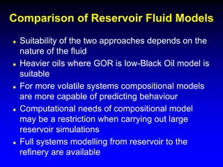  Suitability of the two approaches depends on the
nature of the fluid
 Heavier oils where GOR is low-Black Oil model is
suitable
 For more volatile systems compositional models
are more capable of predicting behaviour
 Computational needs of compositional model
may be a restriction when carrying out large
reservoir simulations
 Full systems modelling from reservoir to the
refinery are available
Comparison of Reservoir Fluid Models
 