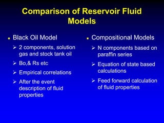  Black Oil Model
 2 components, solution
gas and stock tank oil
 Bo,& Rs etc
 Empirical correlations
 After the event
description of fluid
properties
Comparison of Reservoir Fluid
Models
 Compositional Models
 N components based on
paraffin series
 Equation of state based
calculations
 Feed forward calculation
of fluid properties
 
