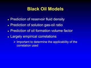  Prediction of reservoir fluid density
 Prediction of solution gas-oil ratio
 Prediction of oil formation volume factor
 Largely empirical correlations
 Important to determine the applicability of the
correlation used
Black Oil Models
 