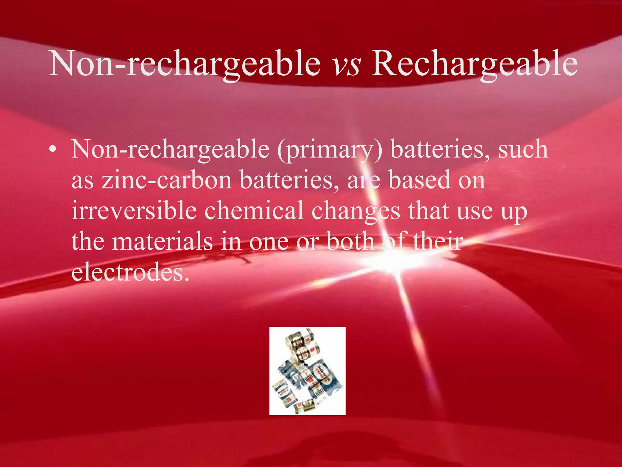 Non-rechargeable  vs  Rechargeable Non-rechargeable (primary) batteries, such as zinc-carbon batteries, are based on irreversible chemical changes that use up the materials in one or both of their electrodes. 