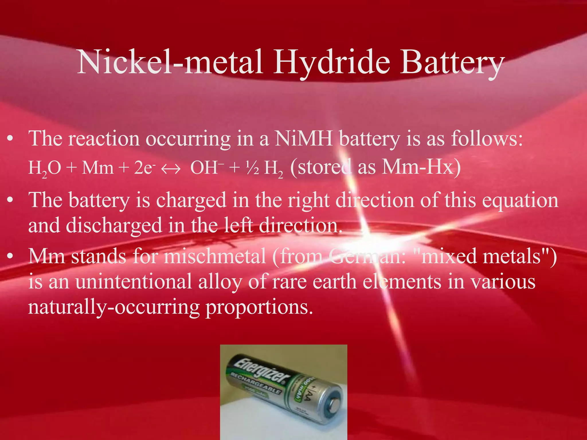 Nickel-metal Hydride Battery The reaction occurring in a NiMH battery is as follows:  H 2 O + Mm + 2e -      OH −  + ½ H 2   (stored as Mm-Hx)  The battery is charged in the right direction of this equation and discharged in the left direction.  Mm stands for mischmetal (from German: "mixed metals") is an unintentional alloy of rare earth elements in various naturally-occurring proportions.  