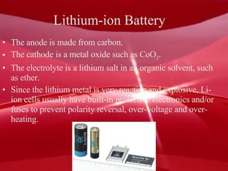 Lithium-ion Battery  The anode is made from carbon.  The cathode is a metal oxide such as CoO 2 .  The electrolyte is a lithium salt in an organic solvent, such as ether.  Since the lithium metal is very reactive and explosive, Li-ion cells usually have built-in protective electronics and/or fuses to prevent polarity reversal, over-voltage and over-heating. 