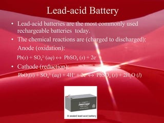 Lead-acid Battery Lead-acid batteries are the most commonly used rechargeable batteries  today. The chemical reactions are (charged to discharged): Anode (oxidation):  Pb( s ) + SO 4 2-  ( aq )     PbSO 4  ( s ) + 2e - Cathode (reduction):  PbO 2 ( s ) + SO 4 2-  ( aq ) + 4H +  + 2e -      PbSO 4  ( s ) + 2H 2 O ( l ) A sealed lead acid battery 