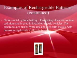 Examples of Rechargeable Batteries  (continued)  Nickel-metal hydride battery:  This battery does not contain cadmium and is used in hybrid or electric vehicles. The electrodes are nickel-hydroxide and rare earth metals, with potassium-hydroxide as the electrolyte.  