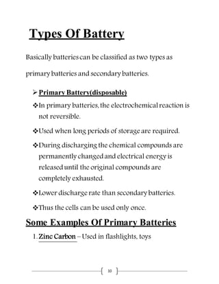 10
Types Of Battery
Basically batteries can be classified as two types as
primary batteries and secondary batteries.
Primary Battery(disposable)
In primary batteries,the electrochemicalreaction is
not reversible.
Used when long periods of storage are required.
During discharging the chemical compounds are
permanently changedand electrical energy is
releaseduntil the original compounds are
completely exhausted.
Lower discharge rate than secondary batteries.
Thus the cells can be used only once.
Some Examples Of Primary Batteries
1.Zinc Carbon – Used in flashlights, toys
 