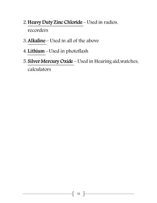 11
2.Heavy Duty Zinc Chloride – Used in radios,
recorders
3.Alkaline – Used in all of the above
4.Lithium – Used in photoflash
5.Silver Mercury Oxide – Used in Hearing aid,watches,
calculators
 