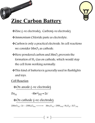 12
Zinc Carbon Battery
Zinc (-ve electrode), Carbon(+ve electrode)
Ammonium Chloride paste as electrolyte.
Carbon is only a practical electrode. In cell reactions
we consider MnO2 as cathode.
Here powdered carbon and MnO2 prevents the
formation of H2 Gas on cathode, which would stop
the cell from working normally.
This kind of batteries is generally used in flashlights
and toys.
Cell Reaction
On anode (-ve electrode)
Zn(s) Zn+2
(aq) + 2e-
On cathode (+ve electrode)
2MnO2(s) + 2e-
+ 2NH4Cl(aq) Mn2O3(s) + 2NH3(aq) + H2O(l) + 2Cl-
(aq)
 