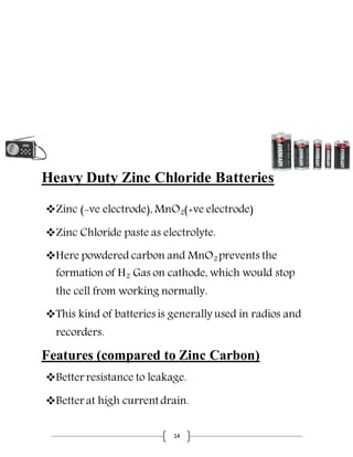 14
Heavy Duty Zinc Chloride Batteries
Zinc (-ve electrode), MnO2(+ve electrode)
Zinc Chloride paste as electrolyte.
Here powdered carbon and MnO2 prevents the
formation of H2 Gas on cathode, which would stop
the cell from working normally.
This kind of batteries is generally used in radios and
recorders.
Features (compared to Zinc Carbon)
Better resistance to leakage.
Better at high current drain.
 