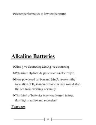 15
Better performance at low temperature.
Alkaline Batteries
Zinc (-ve electrode), MnO2(+ve electrode)
Potassium Hydroxide paste used as electrolyte.
Here powdered carbon and MnO2 prevents the
formation of H2 Gas on cathode, which would stop
the cell from working normally.
This kind of batteries is generally used in toys,
flashlights, radios and recorders.
Features
 