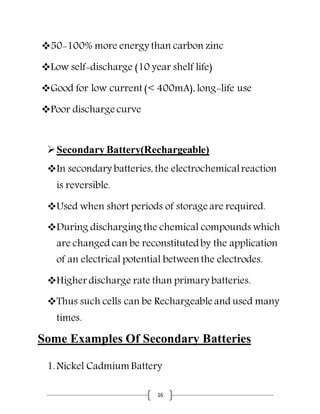 16
50-100% more energy than carbon zinc
Low self-discharge (10 year shelf life)
Good for low current (< 400mA), long-life use
Poor discharge curve
Secondary Battery(Rechargeable)
In secondary batteries, the electrochemicalreaction
is reversible.
Used when short periods of storage are required.
During discharging the chemical compounds which
are changed can be reconstitutedby the application
of an electrical potential between the electrodes.
Higher discharge rate than primary batteries.
Thus such cells can be Rechargeable and used many
times.
Some Examples Of Secondary Batteries
1.Nickel Cadmium Battery
 