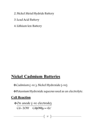 17
2.Nickel Metal Hydride Battery
3.Lead Acid Battery
4.Lithium Ion Battery
Nickel Cadmium Batteries
Cadmium (-ve ), Nickel Hydroxide (+ve)
Potassium Hydroxide aqueous used as an electrolyte.
Cell Reaction
On anode (-ve electrode)
Cd+ 2OH-
Cd(OH)2 + 2e-
 