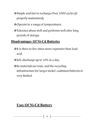 19
Simple and fast to recharge Over 1000 cycles (if
properly maintained)
Operate in a range of temperatures.
Tolerates abuse well and performs well after long
periods of storage.
Disadvantages Of Ni-Cd Batteries
It is three to five times more expensive than lead-
acid.
Self-discharge up to 10% in a day.
Its materials are toxic and the recycling
infrastructure for larger nickel-cadmium batteries is
very limited.
Uses Of Ni-Cd Battery
 