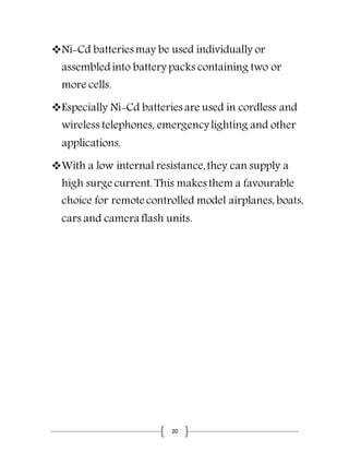 20
Ni-Cd batteries may be used individually or
assembledinto battery packs containing two or
more cells.
Especially Ni-Cd batteries are used in cordless and
wireless telephones, emergencylighting and other
applications.
With a low internal resistance,they can supply a
high surge current. This makes them a favourable
choice for remote controlled model airplanes, boats,
cars and camera flash units.
 