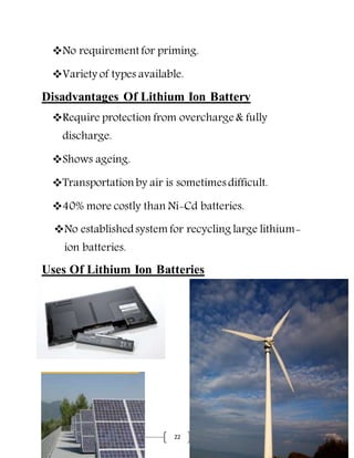 22
No requirement for priming.
Variety of types available.
Disadvantages Of Lithium Ion Battery
Require protection from overcharge & fully
discharge.
Shows ageing.
Transportation by air is sometimes difficult.
40% more costly than Ni-Cd batteries.
No establishedsystem for recycling large lithium-
ion batteries.
Uses Of Lithium Ion Batteries
 