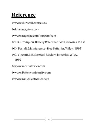 24
Reference
www.duracell.com/OEM
data.energizer.com
www.rayovac.com/busoem/oem
T. R. Crompton, Battery Reference Book, Newnes, 2000
D. Berndt, Maintenance-Free Batteries,Wiley, 1997
C. Vincent & B. Scrosati, Modern Batteries,Wiley,
1997
www.mcabatteries.com
www.Batteryuniversity.com
www.radioelectronics.com
 