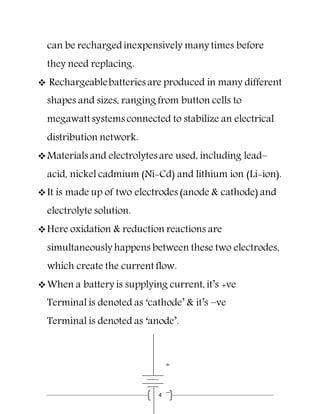 4
can be rechargedinexpensively many times before
they need replacing.
 Rechargeablebatteries are produced in many different
shapes and sizes, ranging from button cells to
megawatt systems connected to stabilize an electrical
distribution network.
Materials and electrolytes are used, including lead–
acid, nickel cadmium (Ni-Cd) and lithium ion (Li-ion).
It is made up of two electrodes (anode & cathode) and
electrolyte solution.
Here oxidation & reduction reactions are
simultaneously happens between these two electrodes,
which create the current flow.
When a battery is supplying current, it’s +ve
Terminal is denoted as ‘cathode’ & it’s –ve
Terminal is denoted as ‘anode’.
 