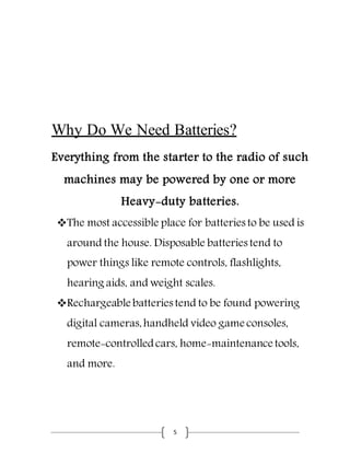 5
Why Do We Need Batteries?
Everything from the starter to the radio of such
machines may be powered by one or more
Heavy-duty batteries.
The most accessible place for batteries to be used is
around the house. Disposable batteries tend to
power things like remote controls, flashlights,
hearing aids, and weight scales.
Rechargeable batteries tend to be found powering
digital cameras,handheld video game consoles,
remote-controlledcars, home-maintenance tools,
and more.
 