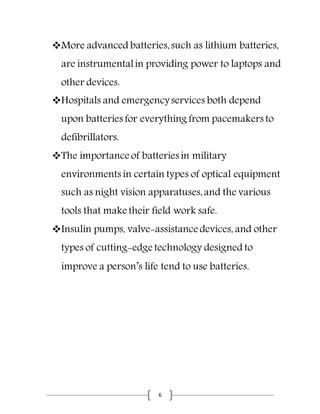 6
More advanced batteries,such as lithium batteries,
are instrumentalin providing power to laptops and
other devices.
Hospitals and emergencyservices both depend
upon batteries for everything from pacemakers to
defibrillators.
The importance of batteries in military
environments in certain types of optical equipment
such as night vision apparatuses,and the various
tools that make their field work safe.
Insulin pumps, valve-assistance devices, and other
types of cutting-edge technology designed to
improve a person’s life tend to use batteries.
 