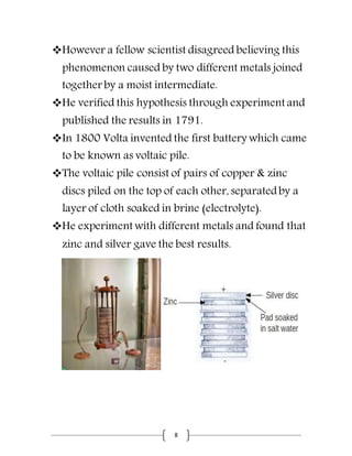 8
However a fellow scientist disagreed believing this
phenomenon caused by two different metals joined
together by a moist intermediate.
He verified this hypothesis through experiment and
published the results in 1791.
In 1800 Volta invented the first battery which came
to be known as voltaic pile.
The voltaic pile consist of pairs of copper & zinc
discs piled on the top of each other, separatedby a
layer of cloth soaked in brine (electrolyte).
He experiment with different metals and found that
zinc and silver gave the best results.
 