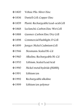 9
1800 Voltaic Pile: Silver Zinc
1836 Daniell Cell: Copper Zinc
1859 Planté: Rechargeable Lead-acidCell
1868 Leclanché: Carbon Zinc Wet Cell
1888 Gassner: Carbon Zinc Dry Cell
1898 CommercialFlashlight, D Cell
1899 Junger: Nickel Cadmium Cell
1946 Neumann: Sealed Ni-Cd
1960 Alkaline, Rechargeable Ni-Cd
1970 Lithium, Sealed Lead Acid
1990 Nickel metal hydride (NiMH)
1991 Lithium ion
1992 Rechargeable alkaline
1999 Lithium ion polymer
 
