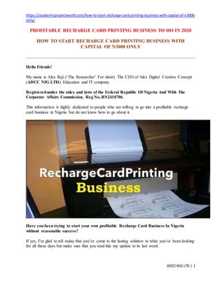 https://academicprojectworld.com/how-to-start-recharge-card-printing-business-with-capital-of-n3000-
only/
ADCCNIG LTD | 1
PROFITABLE RECHARGE CARD PRINTING BUSINESS TO DO IN 2020
HOW TO START RECHARGE CARD PRINTING BUSINESS WITH
CAPITAL OF N3000 ONLY
Hello Friends!
My name is Alex Raji (‘The Researcher’ For short). The CEO of Alex Digital Creative Concept
(ADCC NIG LTD). Education and IT company.
Registeredunder the rules and laws of the Federal Republic Of Nigeria And With The
Corporate Affairs Commission, Reg No, BN2410706.
This information is highly dedicated to people who are willing to go into a profitable recharge
card business in Nigeria but do not know how to go about it.
Have you been trying to start your own profitable Recharge Card Business In Nigeria
without reasonable success?
If yes, I’m glad to tell today that you’ve come to the lasting solution to what you’ve been looking
for all these days but make sure that you read this my update to its last word.
 