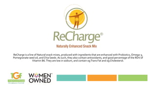 ReCharge is a line of Natural snack mixes, produced with ingredients that are enhanced with Probiotics, Omega-3,
Pomegranate seed oil, and Chia Seeds. As such, they also contain antioxidants, and good percentage of the RDV of
Vitamin B6.They are low in sodium, and contain 0gTrans Fat and 0gCholesterol.
 
