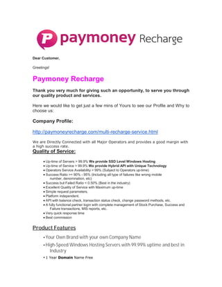 Dear Customer,
Greetings!
Paymoney Recharge
Thank you very much for giving such an opportunity, to serve you through
our quality product and services.
Here we would like to get just a few mins of Yours to see our Profile and Why to
choose us:
Company Profile:
http://paymoneyrecharge.com/multi-recharge-service.html
We are Directly Connected with all Major Operators and provides a good margin with
a high success rate.
Quality of Service:
 Up-time of Servers > 99.9% We provide SSD Level Windows Hosting
 Up-time of Service > 99.9% We provide Hybrid API with Unique Technology
 Operators Service Availability > 99% (Subject to Operators up-time)
 Success Ratio >= 90% - 95% (Including all type of failures like wrong mobile
number, denomination, etc)
 Success but Failed Ratio < 0.50% (Best in the industry)
 Excellent Quality of Service with Maximum up-time
 Simple request parameters.
 Platform independent.
 API with balance check, transaction status check, change password methods, etc.
 A fully functional partner login with complete management of Stock Purchase, Success and
Failure transactions, MIS reports, etc.
 Very quick response time
 Best commission
Product Features
 Your Own Brand with your own Company Name
 High-Speed Windows Hosting Servers with 99.99% uptime and best in
Industry
 1 Year Domain Name Free
 