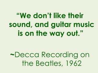 “ We don’t like their sound, and guitar music is on the way out.”  ~ Decca Recording on the Beatles, 1962 