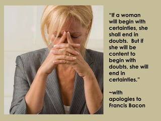 “ If a woman will begin with certainties, she shall end in doubts.  But if she will be content to begin with doubts, she will end in certainties.” ~with apologies to Francis Bacon 