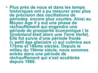 Plus près de nous et dans les temps historiques ont a pu mesurer avec plus de précision des oscillations de périodes  encore plus courtes. Ainsi au Moyen Âge il y eut une phase de réchauffement qui engendra une période de prospérité économique ( le  Groënland  était alors une  Terre Verte ). Elle fut suivie d’une période froide  (« petit âge glaciaire ») qui culmina aux 17ème et 18ème siècles. Depuis le milieu du 19ème siècle, nous sommes entrés dans une période de réchauffement qui s’est accélérée depuis 1980. 