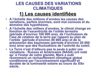 LES CAUSES DES VARIATIONS CLIMATIQUES  1) Les causes identifiées   A l’échelle des millions d’années les causes des variations, parfois énormes, sont mal connues et du domaine des hypothèses.  A l’échelle des milliers d’années, le climat change en fonction de l’excentricité de l’orbite terrestre (période d’environ 100 000 ans), de l’inclinaison de l’axe de rotation de la terre par rapport au plan de l’orbite  (période d’environ 40 000 ans) et de la précession des équinoxes (période d’environ 20 000 ans) ainsi que des fluctuations de l’activité du soleil. La Terre n’est d’ailleurs pas la seule à subir ces variations : Russes et Américains (NASA) ont noté qu’ à l'instar de notre planète, Mars a subi récemment un réchauffement climatique global conditionné par l'accroissement significatif et durable de la luminosité solaire au cours du XXe siècle. 