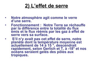 2) L’effet de serre Notre atmosphère agit comme le verre d’une serre. Fonctionnement :  Notre Terre se réchauffe par la différence entre la totalité du flux émis et le flux réémis par les gaz à effet de serre vers sa surface. S’il n’y avait pas cet effet de serre, notre planète dont la température moyenne est actuellement de 14 à 15 °, descendrait rapidement, selon Gerlich et T, à -18° et nos océans seraient gelés des pôles aux tropiques.  