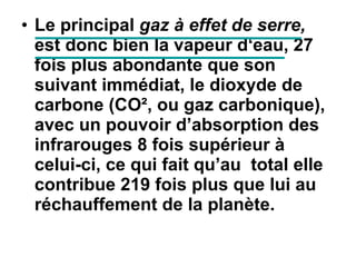 Le principal  gaz à effet de serre,  est donc bien la vapeur d‘eau, 27 fois plus abondante que son suivant immédiat, le dioxyde de carbone (CO², ou gaz carbonique), avec un pouvoir d’absorption des infrarouges 8 fois supérieur à celui-ci, ce qui fait qu’au  total elle contribue 219 fois plus que lui au réchauffement de la planète.   