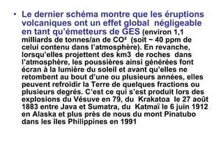 Le dernier schéma montre que les éruptions volcaniques ont un effet global  négligeable en tant qu’émetteurs de GES   (environ 1,1 milliards de tonnes/an de CO²  (soit ~ 40 ppm de celui contenu dans l’atmosphère). En revanche, lorsqu’elles projettent des km3  de roches  dans l’atmosphère, les poussières ainsi générées font écran à la lumière du soleil et avant qu’elles ne retombent au bout d’une ou plusieurs années, elles peuvent refroidir la Terre de quelques fractions ou plusieurs degrés. C’est ce qui s’est produit lors des explosions du Vésuve en 79, du  Krakatoa  le 27 août 1883 entre Java et Sumatra, du  Katmaï le 6 juin 1912 en Alaska et plus près de nous du mont Pinatubo dans les îles Philippines en 1991   