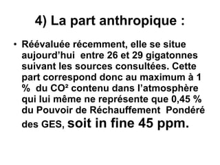 4) La part anthropique : Réévaluée récemment, elle se situe aujourd’hui  entre 26 et 29 gigatonnes suivant les sources consultées. Cette part correspond donc au maximum à 1 %  du CO² contenu dans l’atmosphère qui lui même ne représente que 0,45 % du Pouvoir de Réchauffement  Pondéré des GES,  soit in fine 45 ppm.   