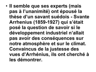 Il semble que ses experts (mais pas à l’unanimité) ont épousé la thèse d’un savant suédois - Svante Arrhenius (1859-1927) qui s’était posé la question de savoir si le développement industriel n’allait pas avoir des conséquences sur notre atmosphère et sur le climat. Convaincus de la justesse des vues d’Arrhénius, ils ont cherché à les démontrer.  