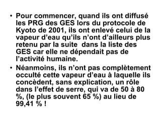 Pour commencer, quand ils ont diffusé les PRG des GES lors du protocole de Kyoto de 2001, ils ont enlevé celui de la vapeur d’eau qu’ils n’ont d’ailleurs plus retenu par la suite  dans la liste des GES car elle ne dépendait pas de l’activité humaine. Néanmoins, ils n’ont pas complètement occulté cette vapeur d’eau à laquelle ils concèdent, sans explication, un rôle dans l’effet de serre, qui va de 50 à 80 %, (le plus souvent 65 %) au lieu de 99,41 % ! 