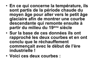 En ce qui concerne la température, ils sont partis de la période chaude du moyen âge pour aller vers le petit âge glaciaire afin de montrer une courbe descendante qui remonte ensuite à partir du milieu du 19 ème  siècle Sur la base de ces données ils ont rapproché les deux courbes et en ont conclu que le réchauffement commençait avec le début de l’ère industrielle ! Voici ces deux courbes : 