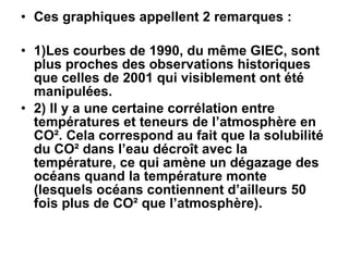 Ces graphiques appellent 2 remarques : 1)Les courbes de 1990, du même GIEC, sont plus proches des observations historiques que celles de 2001 qui visiblement ont été manipulées. 2) Il y a une certaine corrélation entre températures et teneurs de l’atmosphère en CO². Cela correspond au fait que la solubilité du CO² dans l’eau décroît avec la température, ce qui amène un dégazage des océans quand la température monte (lesquels océans contiennent d’ailleurs 50 fois plus de CO² que l’atmosphère).  