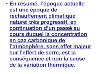 En résumé, l’époque actuelle est une époque de réchauffement climatique naturel très progressif, en continuation d’un passé au cours duquel la concentration en gaz carbonique de l’atmosphère, sans effet majeur sur l’effert de serre, est la conséquence et non la cause de la variation thermique. 