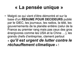 « La pensée unique » Malgré ce qui vient d’être démontré et sur la base d’un  RESUME POUR DECIDEURS  publié par le GIEC, les journaux, les radios, la télé, les gouvernements de la planète entière (celui de la France au premier rang mais pas ceux des gros énergivores comme les USA et la Chine …), les grands chefs d’entreprise, clament partout «  qu’il est urgent de lutter contre le réchauffement climatique  » ! 