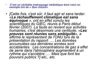   C’est un véritable matraquage médiatique   dont voici un exemple tiré de «  Que choisir» [Cette fois, c'est sûr, il faut agir et sans tarder. « Le réchauffement climatique est sans équivoque  », ont en effet conclu les scientifiques du GIEC, réunis à Paris début février (2007). La faute en revient aux activités humaines, c'est désormais une certitude. « Les preuves sont réunies sans ambiguïté », a affirmé le représentant de l'ONU lors de la présentation du rapport. … Les données accumulées ces dernières années sont accablantes.  Les concentrations de gaz à effet de serre dans l'atmosphère augmentent à un rythme qui s'accélère ,… Mais que font les pouvoirs publics ?] etc., etc.   